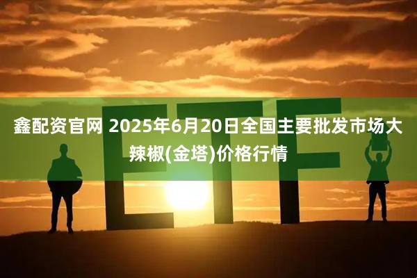 鑫配资官网 2025年6月20日全国主要批发市场大辣椒(金塔)价格行情