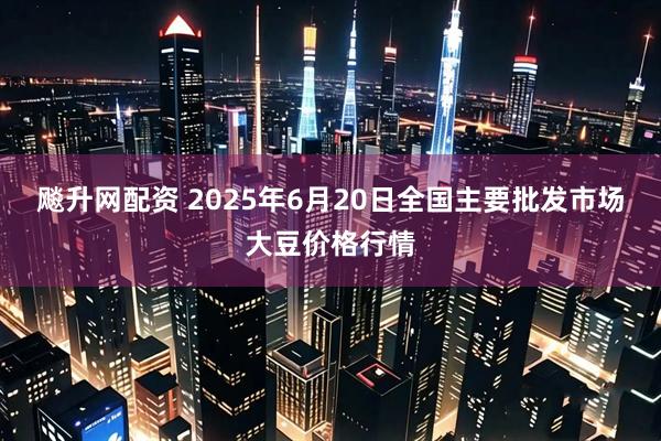 飚升网配资 2025年6月20日全国主要批发市场大豆价格行情