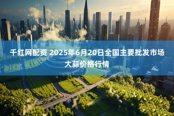 千红网配资 2025年6月20日全国主要批发市场大蒜价格行情
