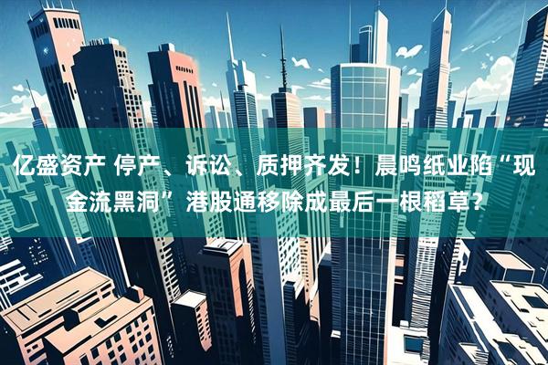 亿盛资产 停产、诉讼、质押齐发！晨鸣纸业陷“现金流黑洞” 港股通移除成最后一根稻草？