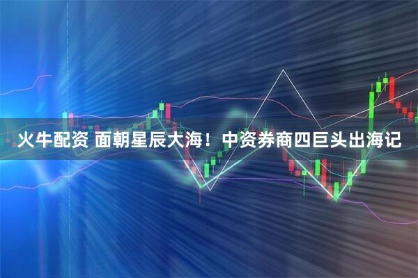 火牛配资 面朝星辰大海！中资券商四巨头出海记