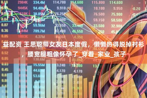 益配资 王思聪带女友日本度假，懒懒热得脱掉衬衫，腰宽腿粗像怀孕了_穿着_家业_孩子