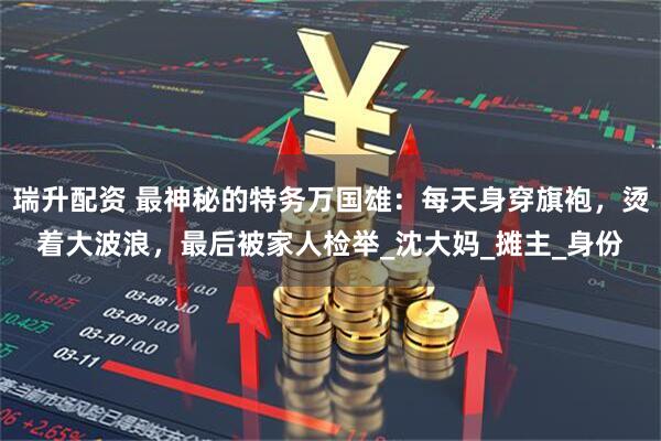 瑞升配资 最神秘的特务万国雄：每天身穿旗袍，烫着大波浪，最后被家人检举_沈大妈_摊主_身份