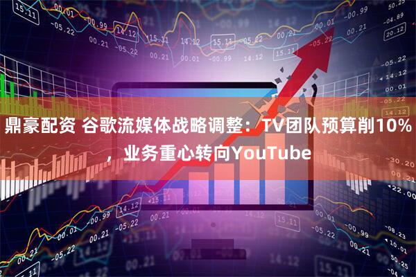 鼎豪配资 谷歌流媒体战略调整：TV团队预算削10%，业务重心转向YouTube