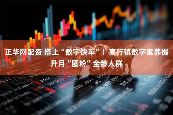 正华网配资 搭上“数字快车”！高行镇数字素养提升月“圈粉”全龄人群
