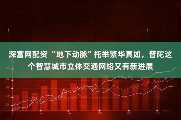 深富网配资 “地下动脉”托举繁华真如，普陀这个智慧城市立体交通网络又有新进展
