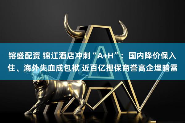 镕盛配资 锦江酒店冲刺“A+H”：国内降价保入住、海外失血成包袱 近百亿担保商誉高企埋暗雷