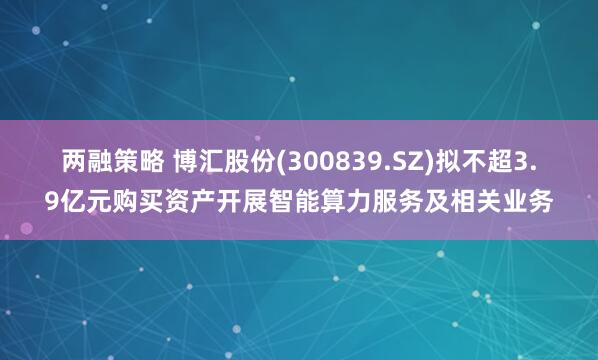 两融策略 博汇股份(300839.SZ)拟不超3.9亿元购买资产开展智能算力服务及相关业务