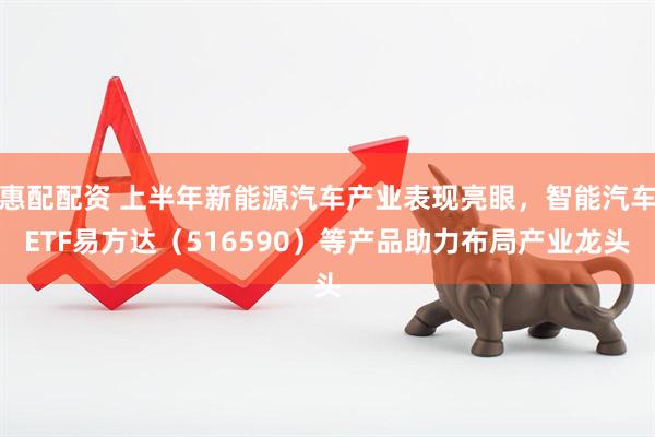 惠配配资 上半年新能源汽车产业表现亮眼，智能汽车ETF易方达（516590）等产品助力布局产业龙头