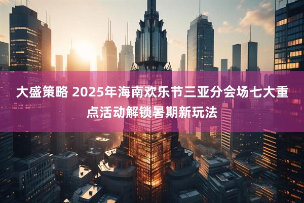 大盛策略 2025年海南欢乐节三亚分会场七大重点活动解锁暑期新玩法