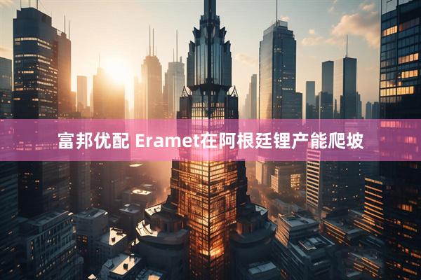 富邦优配 Eramet在阿根廷锂产能爬坡