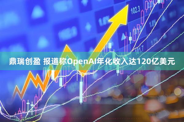 鼎瑞创盈 报道称OpenAI年化收入达120亿美元