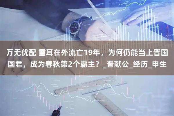 万无优配 重耳在外流亡19年，为何仍能当上晋国国君，成为春秋第2个霸主？_晋献公_经历_申生