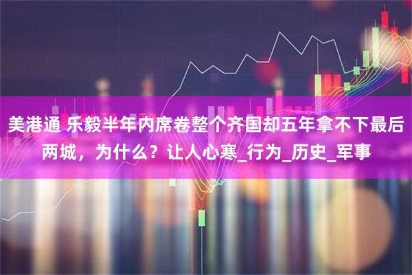 美港通 乐毅半年内席卷整个齐国却五年拿不下最后两城，为什么？让人心寒_行为_历史_军事