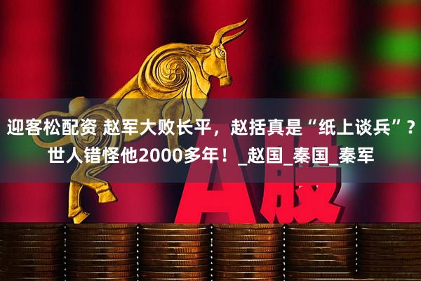 迎客松配资 赵军大败长平，赵括真是“纸上谈兵”？世人错怪他2000多年！_赵国_秦国_秦军