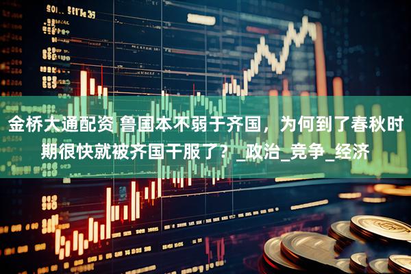 金桥大通配资 鲁国本不弱于齐国，为何到了春秋时期很快就被齐国干服了？_政治_竞争_经济