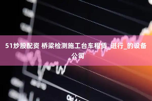 51炒股配资 桥梁检测施工台车租赁_进行_的设备_公司