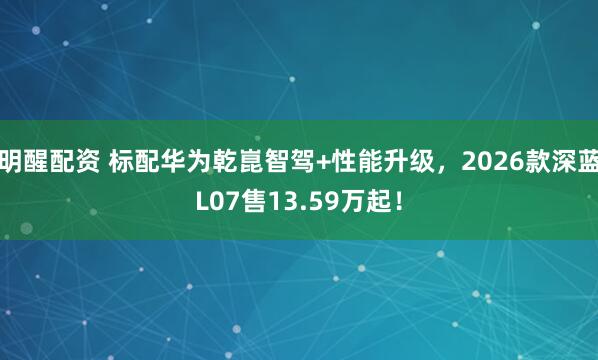 明醒配资 标配华为乾崑智驾+性能升级，2026款深蓝L07售13.59万起！