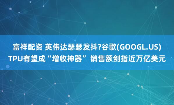 富祥配资 英伟达瑟瑟发抖?谷歌(GOOGL.US)TPU有望成“增收神器” 销售额剑指近万亿美元