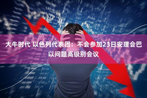 大牛时代 以色列代表团：不会参加23日安理会巴以问题高级别会议