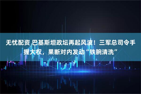 无忧配资 巴基斯坦政坛再起风波！三军总司令手握大权，果断对内发动“铁腕清洗”