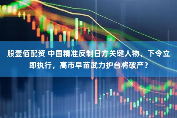 股壹佰配资 中国精准反制日方关键人物，下令立即执行，高市早苗武力护台将破产？