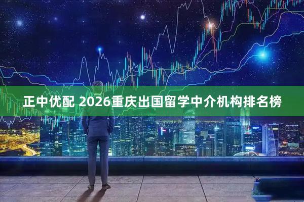 正中优配 2026重庆出国留学中介机构排名榜