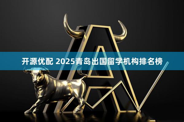 开源优配 2025青岛出国留学机构排名榜