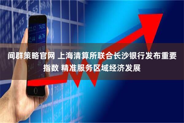 间群策略官网 上海清算所联合长沙银行发布重要指数 精准服务区域经济发展