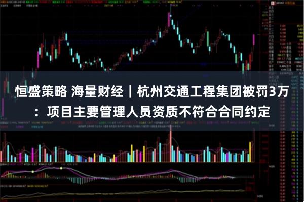 恒盛策略 海量财经｜杭州交通工程集团被罚3万：项目主要管理人员资质不符合合同约定