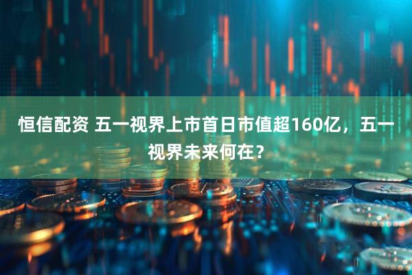 恒信配资 五一视界上市首日市值超160亿，五一视界未来何在？