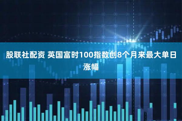 股联社配资 英国富时100指数创8个月来最大单日涨幅