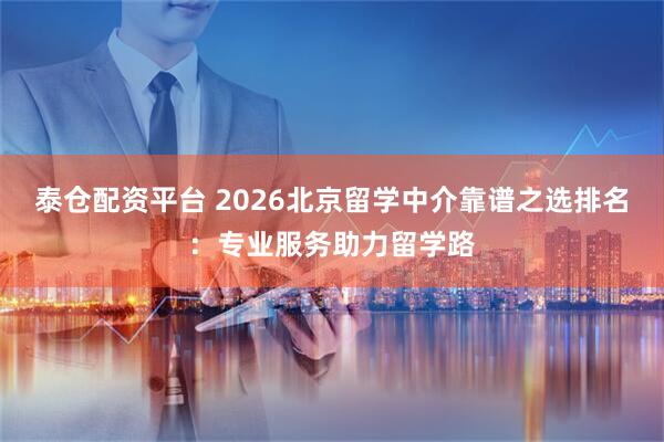 泰仓配资平台 2026北京留学中介靠谱之选排名：专业服务助力留学路