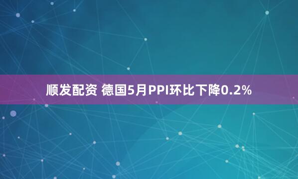 顺发配资 德国5月PPI环比下降0.2%